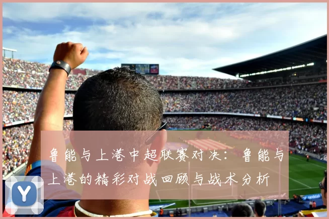 鲁能与上港中超联赛对决：鲁能与上港的精彩对战回顾与战术分析