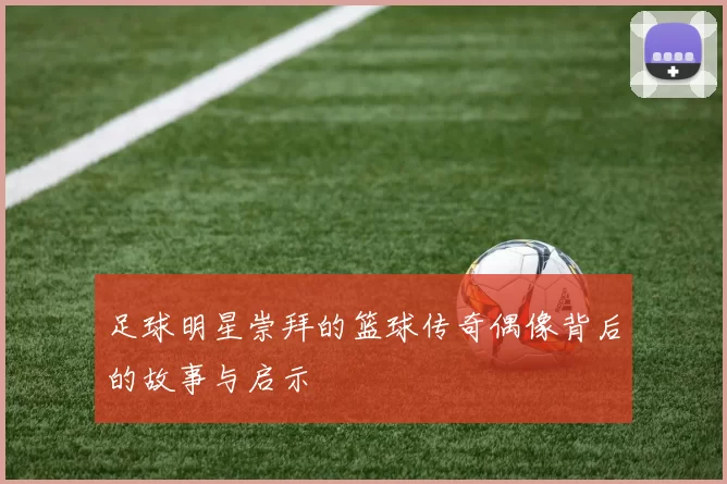 足球明星崇拜的篮球传奇偶像背后的故事与启示