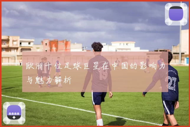欧洲十位足球巨星在中国的影响力与魅力解析