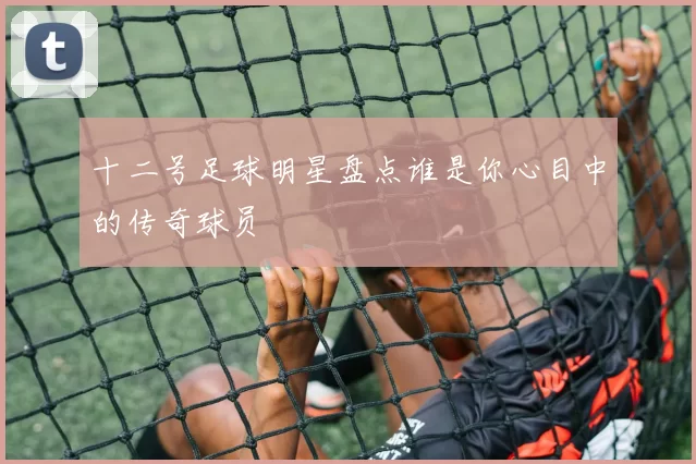 十二号足球明星盘点谁是你心目中的传奇球员