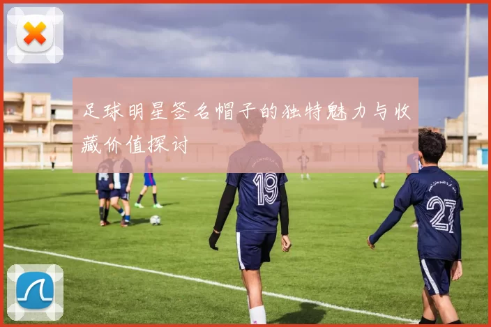 足球明星签名帽子的独特魅力与收藏价值探讨