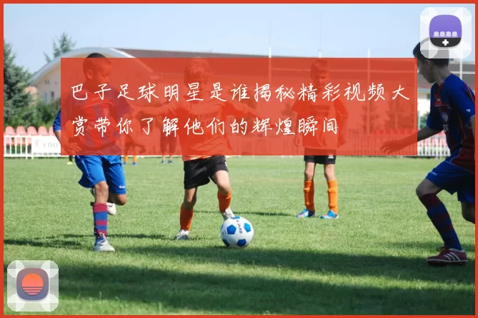 巴子足球明星是谁揭秘精彩视频大赏带你了解他们的辉煌瞬间