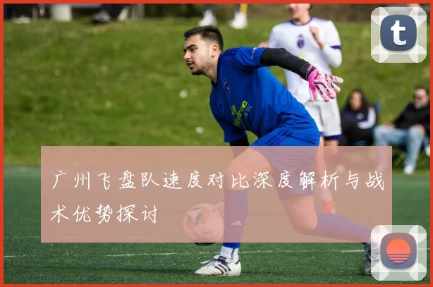 广州飞盘队速度对比深度解析与战术优势探讨