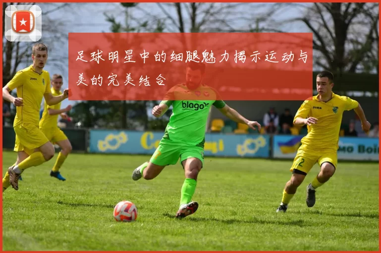 足球明星中的细腿魅力揭示运动与美的完美结合