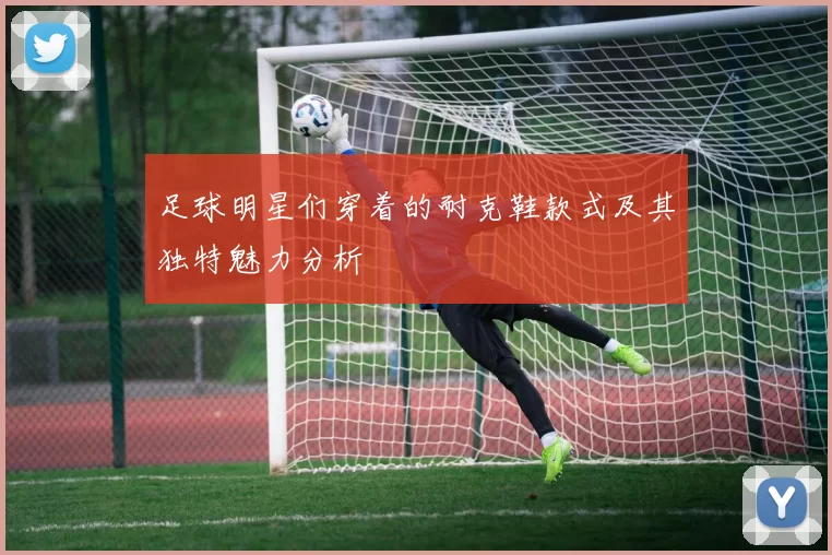 足球明星们穿着的耐克鞋款式及其独特魅力分析