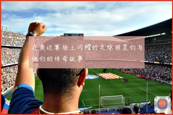 在奥运赛场上闪耀的足球明星们与他们的传奇故事