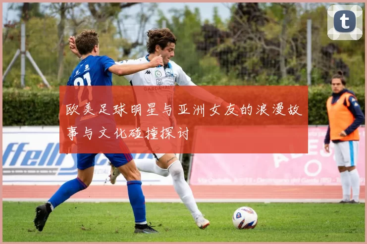 欧美足球明星与亚洲女友的浪漫故事与文化碰撞探讨