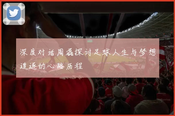 深度对话周磊探讨足球人生与梦想追逐的心路历程