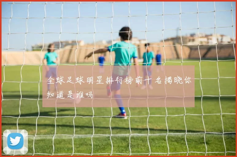 全球足球明星排行榜前十名揭晓你知道是谁吗