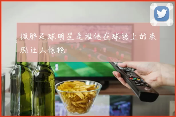 微胖足球明星是谁他在球场上的表现让人惊艳
