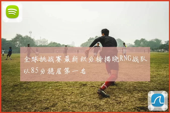 全球挑战赛最新积分榜揭晓RNG战队以85分稳居第一名