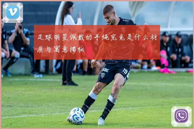 足球明星佩戴的手绳究竟是什么材质与寓意揭秘