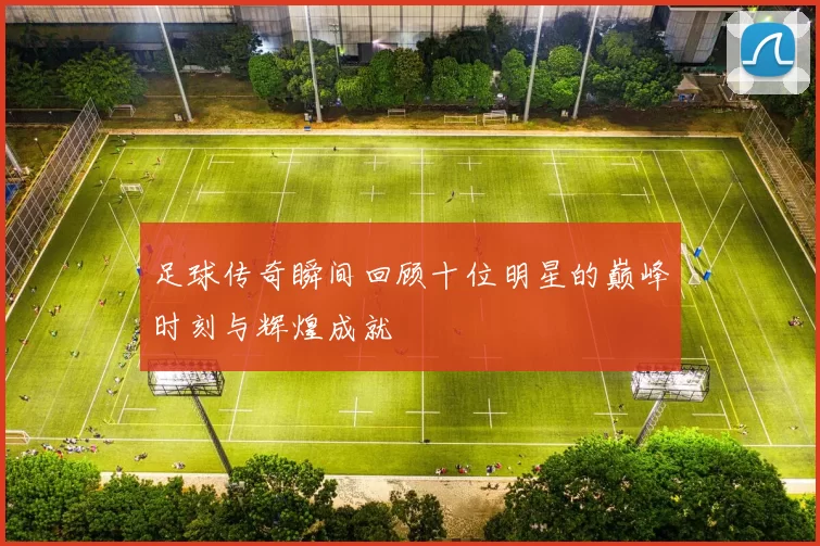 足球传奇瞬间回顾十位明星的巅峰时刻与辉煌成就