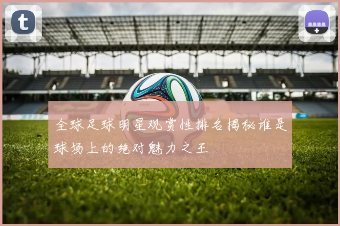 全球足球明星观赏性排名揭秘谁是球场上的绝对魅力之王