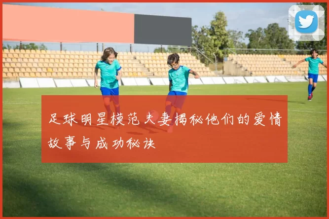 足球明星模范夫妻揭秘他们的爱情故事与成功秘诀