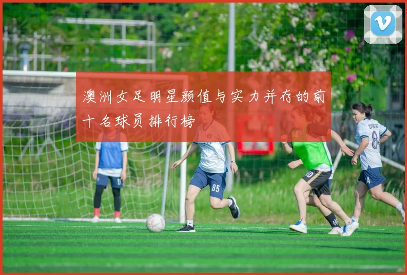 澳洲女足明星颜值与实力并存的前十名球员排行榜