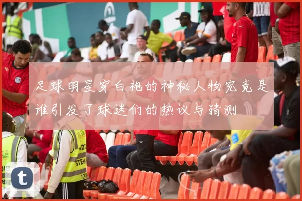 足球明星穿白袍的神秘人物究竟是谁引发了球迷们的热议与猜测