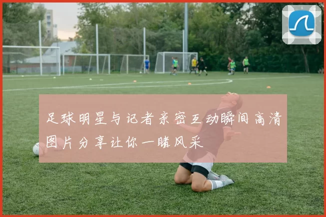 足球明星与记者亲密互动瞬间高清图片分享让你一睹风采