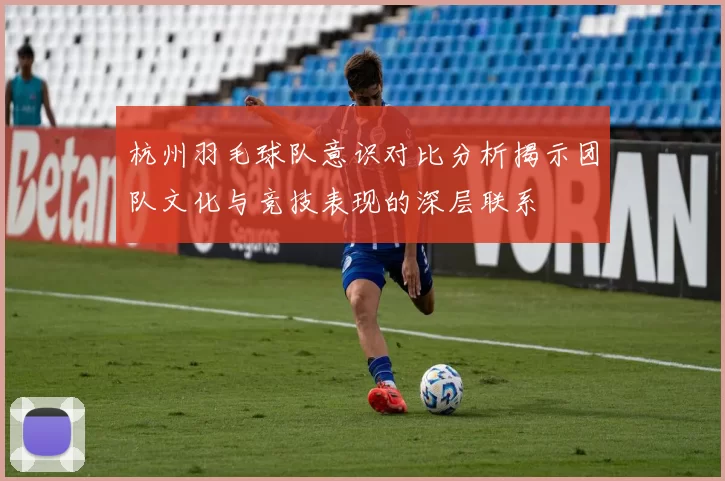 杭州羽毛球队意识对比分析揭示团队文化与竞技表现的深层联系