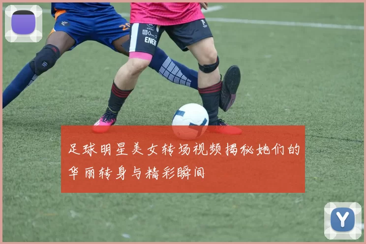 足球明星美女转场视频揭秘她们的华丽转身与精彩瞬间