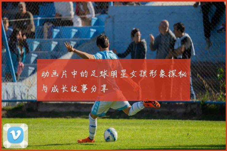 动画片中的足球明星女孩形象探秘与成长故事分享