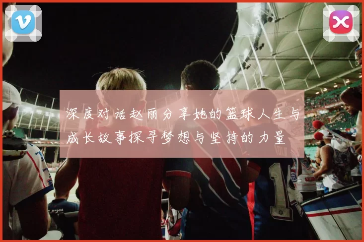 深度对话赵丽分享她的篮球人生与成长故事探寻梦想与坚持的力量