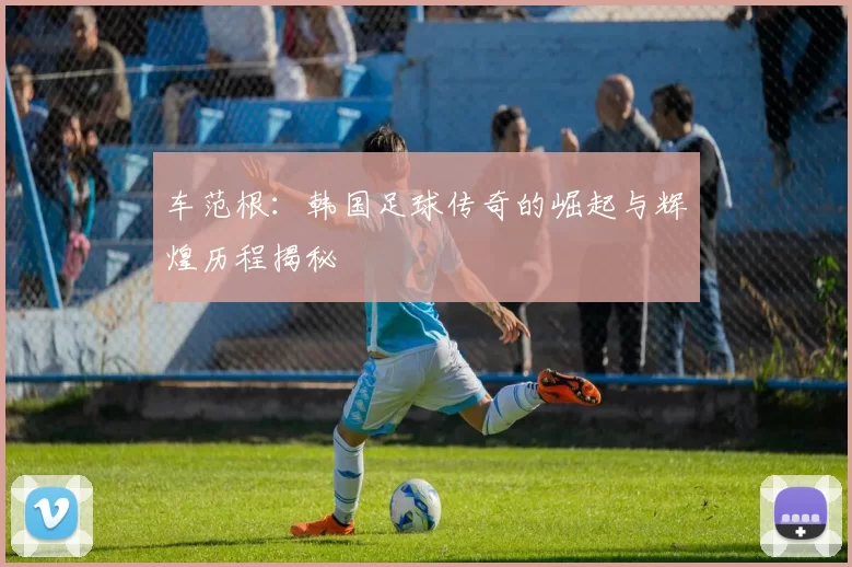 车范根：韩国足球传奇的崛起与辉煌历程揭秘