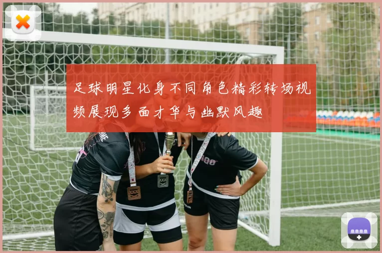 足球明星化身不同角色精彩转场视频展现多面才华与幽默风趣