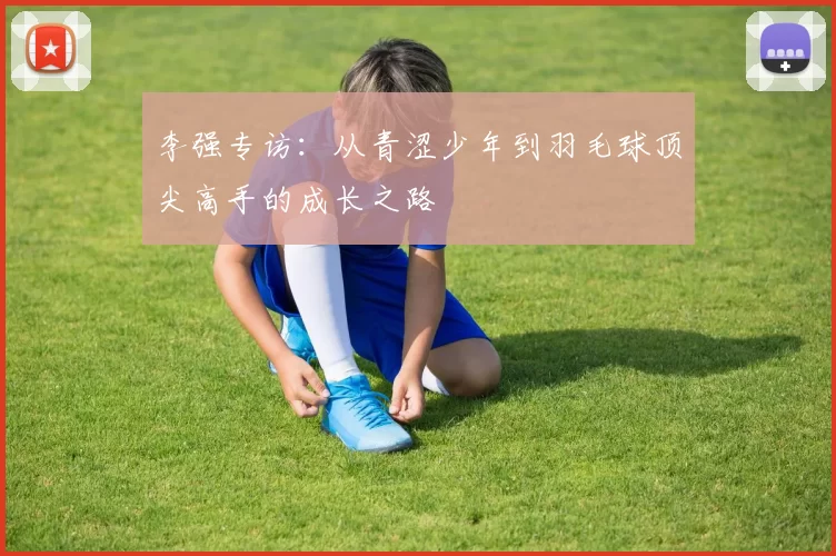 李强专访：从青涩少年到羽毛球顶尖高手的成长之路