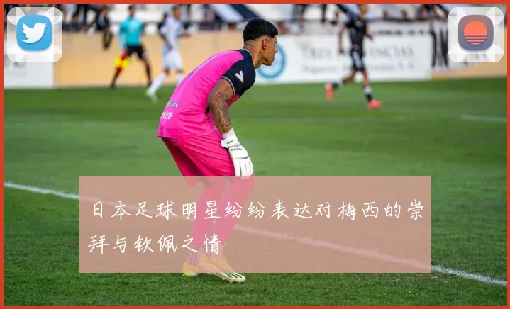 日本足球明星纷纷表达对梅西的崇拜与钦佩之情