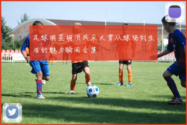 足球明星胡须风采大赏从球场到生活的魅力瞬间合集