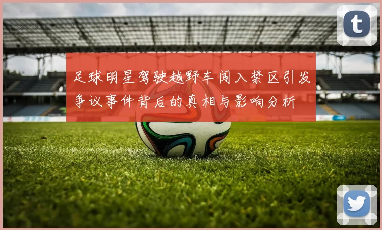 足球明星驾驶越野车闯入禁区引发争议事件背后的真相与影响分析