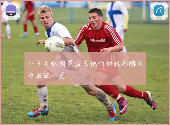 小卡足球明星盘点他们的精彩瞬间与成就一览