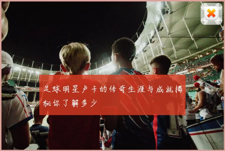 足球明星卢卡的传奇生涯与成就揭秘你了解多少