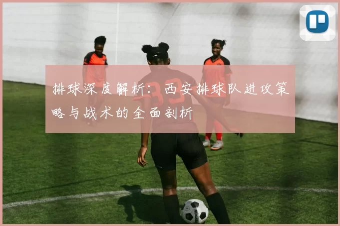 排球深度解析：西安排球队进攻策略与战术的全面剖析