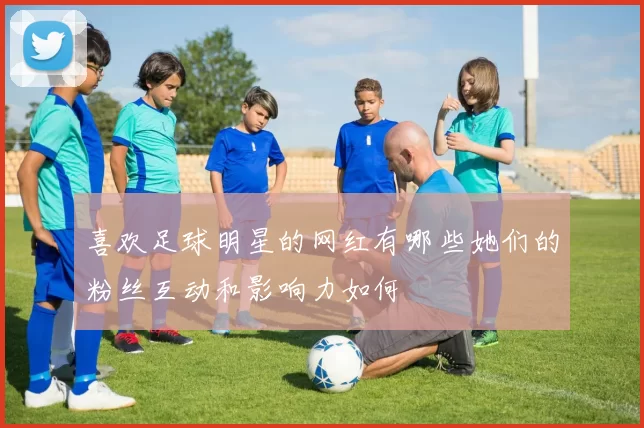 喜欢足球明星的网红有哪些她们的粉丝互动和影响力如何