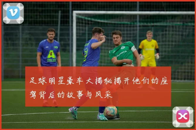 足球明星豪车大揭秘揭开他们的座驾背后的故事与风采