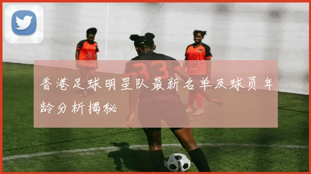 香港足球明星队最新名单及球员年龄分析揭秘